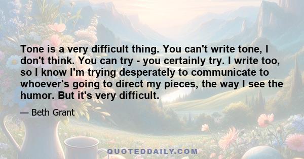 Tone is a very difficult thing. You can't write tone, I don't think. You can try - you certainly try. I write too, so I know I'm trying desperately to communicate to whoever's going to direct my pieces, the way I see