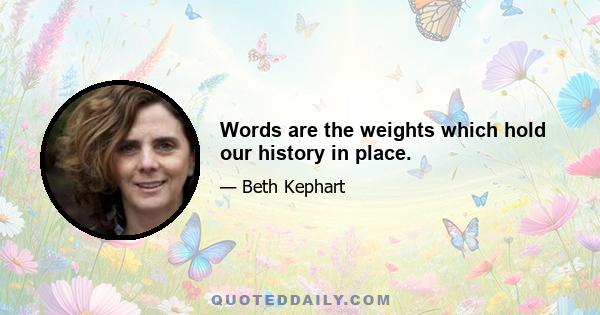 Words are the weights which hold our history in place.