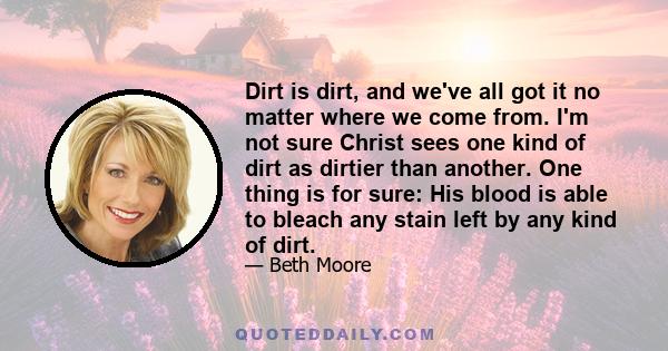 Dirt is dirt, and we've all got it no matter where we come from. I'm not sure Christ sees one kind of dirt as dirtier than another. One thing is for sure: His blood is able to bleach any stain left by any kind of dirt.