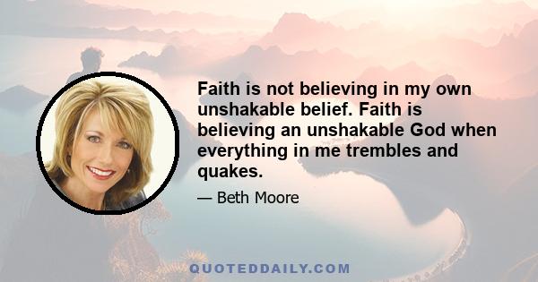 Faith is not believing in my own unshakable belief. Faith is believing an unshakable God when everything in me trembles and quakes.