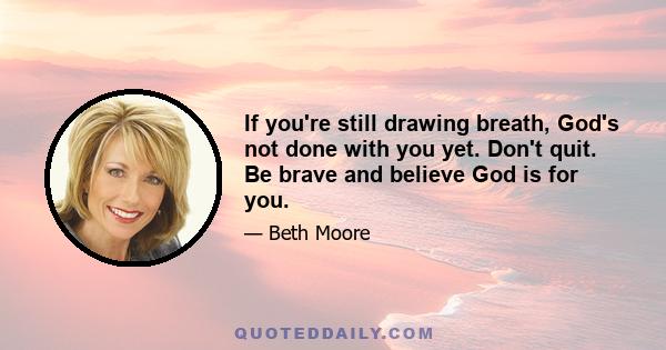 If you're still drawing breath, God's not done with you yet. Don't quit. Be brave and believe God is for you.