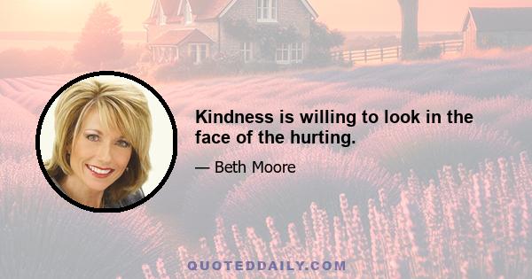 Kindness is willing to look in the face of the hurting.