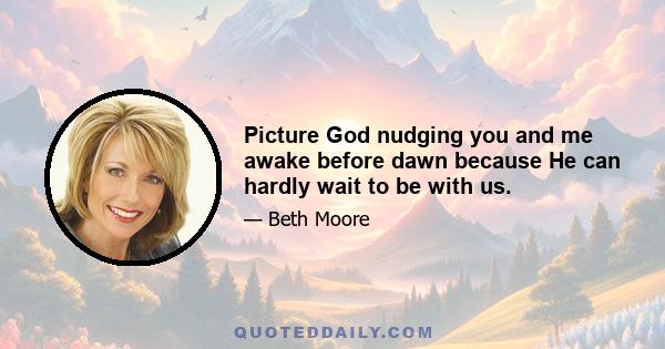 Picture God nudging you and me awake before dawn because He can hardly wait to be with us.