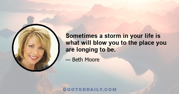 Sometimes a storm in your life is what will blow you to the place you are longing to be.