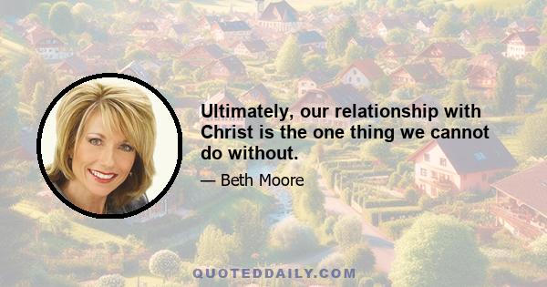 Ultimately, our relationship with Christ is the one thing we cannot do without.