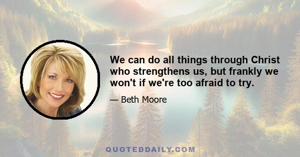 We can do all things through Christ who strengthens us, but frankly we won't if we're too afraid to try.