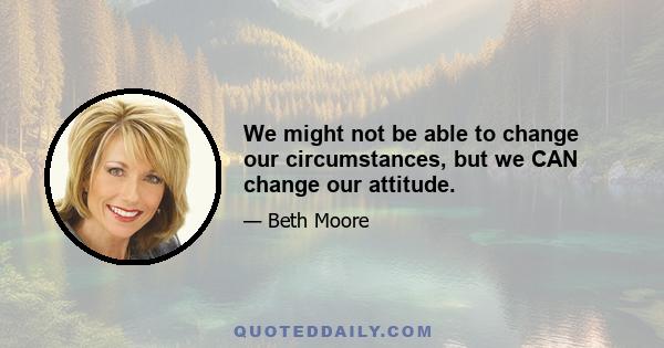 We might not be able to change our circumstances, but we CAN change our attitude.