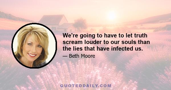 We're going to have to let truth scream louder to our souls than the lies that have infected us.