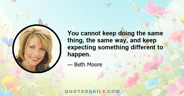 You cannot keep doing the same thing, the same way, and keep expecting something different to happen.