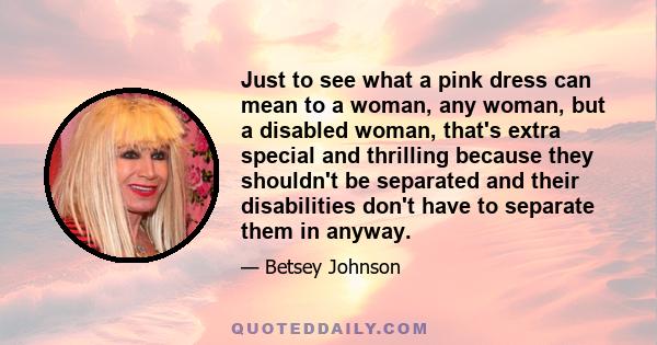 Just to see what a pink dress can mean to a woman, any woman, but a disabled woman, that's extra special and thrilling because they shouldn't be separated and their disabilities don't have to separate them in anyway.