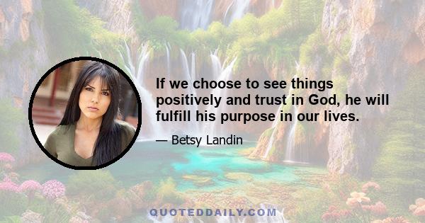If we choose to see things positively and trust in God, he will fulfill his purpose in our lives.