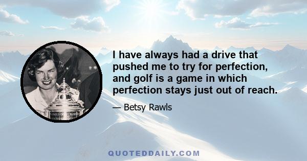 I have always had a drive that pushed me to try for perfection, and golf is a game in which perfection stays just out of reach.