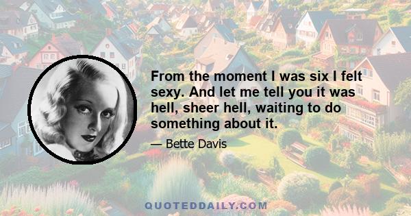 From the moment I was six I felt sexy. And let me tell you it was hell, sheer hell, waiting to do something about it.