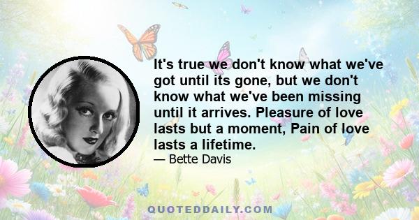 It's true we don't know what we've got until its gone, but we don't know what we've been missing until it arrives. Pleasure of love lasts but a moment, Pain of love lasts a lifetime.