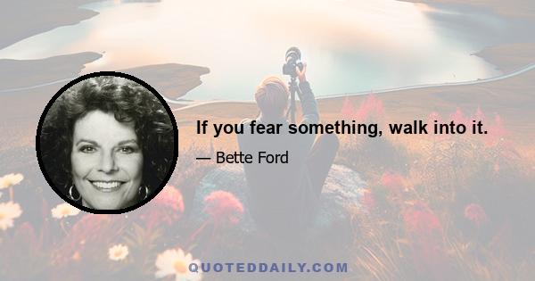 If you fear something, walk into it.