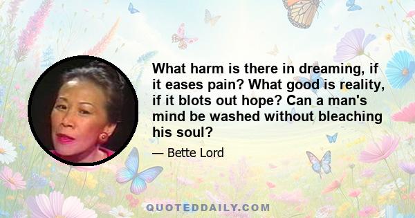 What harm is there in dreaming, if it eases pain? What good is reality, if it blots out hope? Can a man's mind be washed without bleaching his soul?