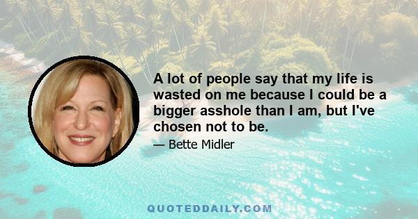 A lot of people say that my life is wasted on me because I could be a bigger asshole than I am, but I've chosen not to be.