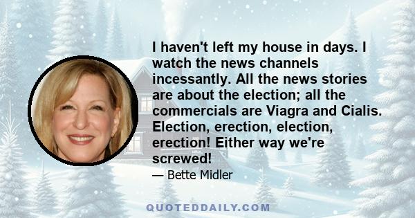 I haven't left my house in days. I watch the news channels incessantly. All the news stories are about the election; all the commercials are Viagra and Cialis. Election, erection, election, erection! Either way we're