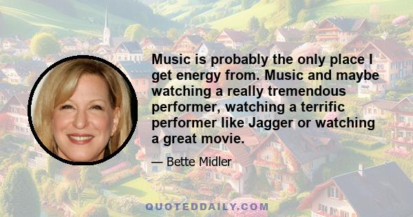 Music is probably the only place I get energy from. Music and maybe watching a really tremendous performer, watching a terrific performer like Jagger or watching a great movie.