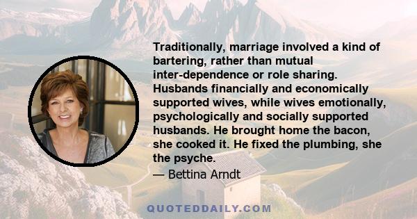 Traditionally, marriage involved a kind of bartering, rather than mutual inter-dependence or role sharing. Husbands financially and economically supported wives, while wives emotionally, psychologically and socially