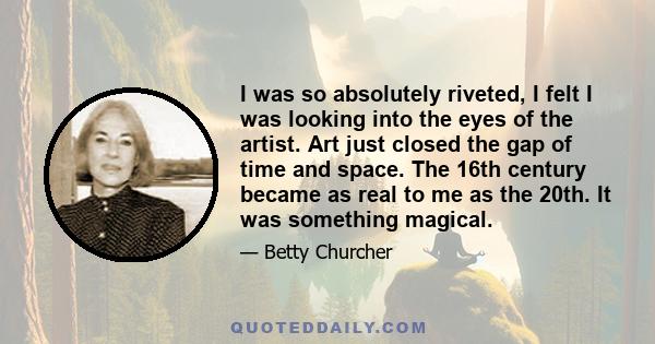 I was so absolutely riveted, I felt I was looking into the eyes of the artist. Art just closed the gap of time and space. The 16th century became as real to me as the 20th. It was something magical.