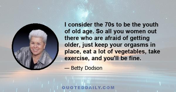 I consider the 70s to be the youth of old age. So all you women out there who are afraid of getting older, just keep your orgasms in place, eat a lot of vegetables, take exercise, and you'll be fine.