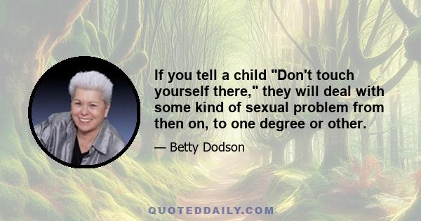 If you tell a child Don't touch yourself there, they will deal with some kind of sexual problem from then on, to one degree or other.