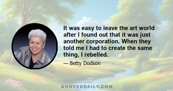 It was easy to leave the art world after I found out that it was just another corporation. When they told me I had to create the same thing, I rebelled.