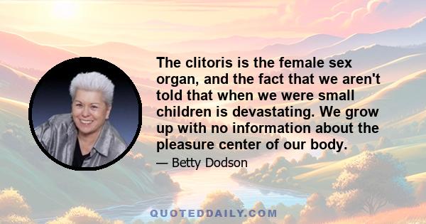 The clitoris is the female sex organ, and the fact that we aren't told that when we were small children is devastating. We grow up with no information about the pleasure center of our body.