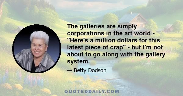 The galleries are simply corporations in the art world - Here's a million dollars for this latest piece of crap - but I'm not about to go along with the gallery system.