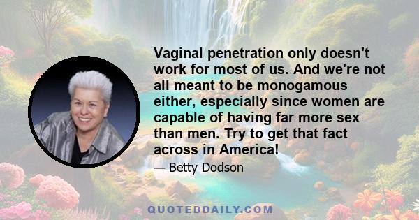 Vaginal penetration only doesn't work for most of us. And we're not all meant to be monogamous either, especially since women are capable of having far more sex than men. Try to get that fact across in America!