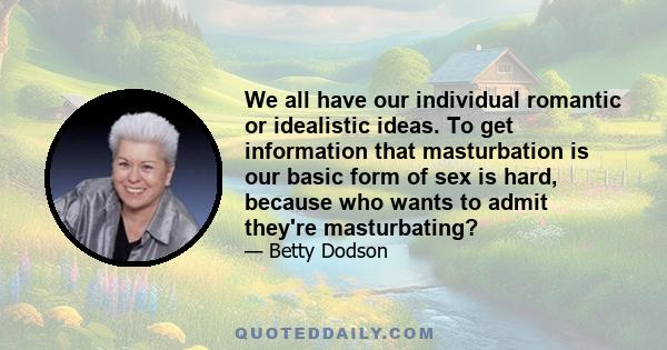 We all have our individual romantic or idealistic ideas. To get information that masturbation is our basic form of sex is hard, because who wants to admit they're masturbating?