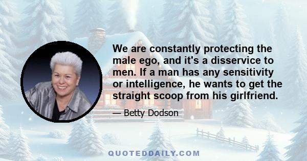 We are constantly protecting the male ego, and it's a disservice to men. If a man has any sensitivity or intelligence, he wants to get the straight scoop from his girlfriend.