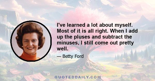 I've learned a lot about myself. Most of it is all right. When I add up the pluses and subtract the minuses, I still come out pretty well.