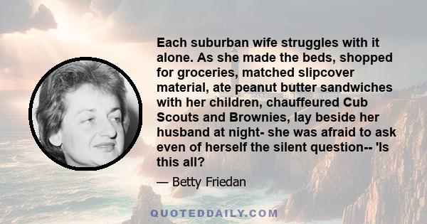 Each suburban wife struggles with it alone. As she made the beds, shopped for groceries, matched slipcover material, ate peanut butter sandwiches with her children, chauffeured Cub Scouts and Brownies, lay beside her