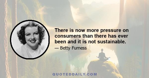 There is now more pressure on consumers than there has ever been and it is not sustainable.