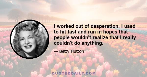 I worked out of desperation. I used to hit fast and run in hopes that people wouldn't realize that I really couldn't do anything.