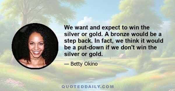 We want and expect to win the silver or gold. A bronze would be a step back. In fact, we think it would be a put-down if we don't win the silver or gold.