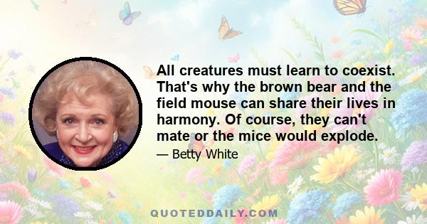 All creatures must learn to coexist. That's why the brown bear and the field mouse can share their lives in harmony. Of course, they can't mate or the mice would explode.