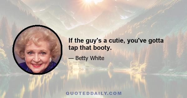 If the guy's a cutie, you've gotta tap that booty.