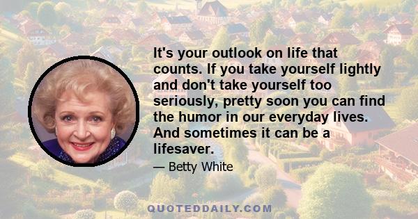 It's your outlook on life that counts. If you take yourself lightly and don't take yourself too seriously, pretty soon you can find the humor in our everyday lives. And sometimes it can be a lifesaver.