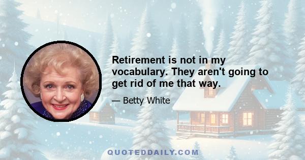 Retirement is not in my vocabulary. They aren't going to get rid of me that way.