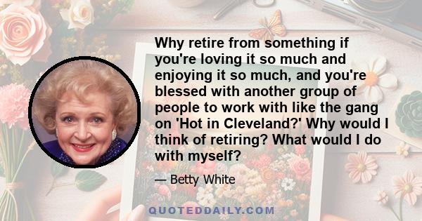 Why retire from something if you're loving it so much and enjoying it so much, and you're blessed with another group of people to work with like the gang on 'Hot in Cleveland?' Why would I think of retiring? What would