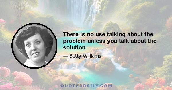 There is no use talking about the problem unless you talk about the solution