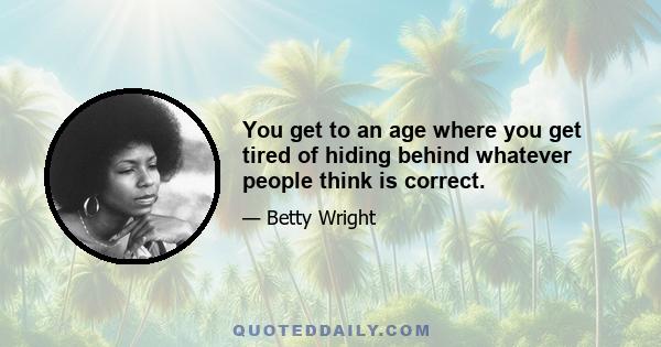 You get to an age where you get tired of hiding behind whatever people think is correct.