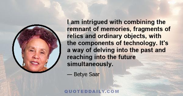 I am intrigued with combining the remnant of memories, fragments of relics and ordinary objects, with the components of technology. It's a way of delving into the past and reaching into the future simultaneously.