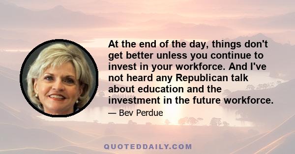 At the end of the day, things don't get better unless you continue to invest in your workforce. And I've not heard any Republican talk about education and the investment in the future workforce.