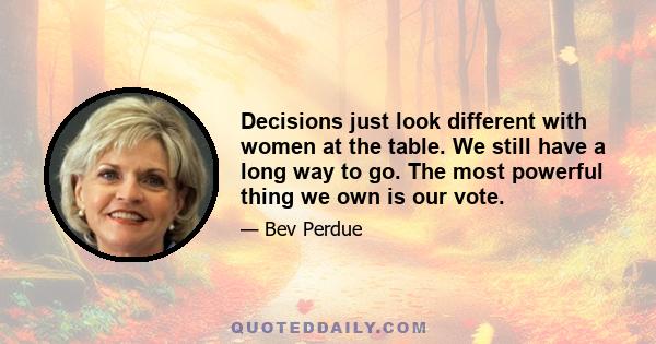 Decisions just look different with women at the table. We still have a long way to go. The most powerful thing we own is our vote.