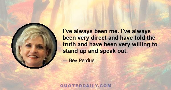 I've always been me. I've always been very direct and have told the truth and have been very willing to stand up and speak out.