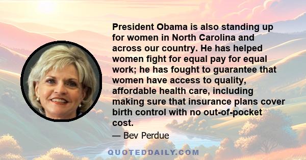 President Obama is also standing up for women in North Carolina and across our country. He has helped women fight for equal pay for equal work; he has fought to guarantee that women have access to quality, affordable